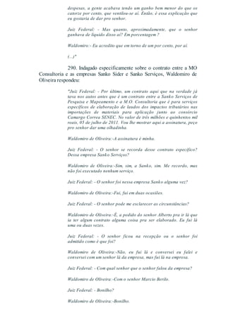 despesas, a gente acabava tendo um ganho bem menor do que os
catorze por cento, que ventilou-se aí. Então, é essa explicação que
eu gostaria de dar pro senhor.
Juiz Federal: - Mas quanto, aproximadamente, que o senhor
ganhava de líquido disso aí? Em porcentagem ?
Waldomiro:- Eu acredito que em torno de um por cento, por aí.
(...)"
290. Indagado especificamente sobre o contrato entre a MO
Consultoria e as empresas Sanko Sider e Sanko Serviços, Waldomiro de
Oliveira respondeu:
"Juiz Federal: - Por último, um contrato aqui que na verdade já
tava nos autos antes que é um contrato entre a Sanko Serviços de
Pesquisa e Mapeamento e a M.O. Consultoria que é para serviços
específicos de elaboração de laudos dos impactos tributários nas
importações de materiais para aplicação junto ao consórcio
Camargo Correa SENEC. No valor de três milhões e quinhentos mil
reais, 05 de julho de 2011. Vou lhe mostrar aqui a assinatura, peço
pro senhor dar uma olhadinha.
Waldomiro de Oliveira:-A assinatura é minha.
Juiz Federal: - O senhor se recorda desse contrato especifico?
Dessa empresa Sanko Serviços?
Waldomiro de Oliveira:-Sim, sim, a Sanko, sim. Me recordo, mas
não foi executado nenhum serviço.
Juiz Federal: - O senhor foi nessa empresa Sanko alguma vez?
Waldomiro de Oliveira:-Fui, fui em duas ocasiões.
Juiz Federal: - O senhor pode me esclarecer as circunstâncias?
Waldomiro de Oliveira:-É, a pedido do senhor Alberto pra ir lá que
ia ter algum contrato alguma coisa pra ser elaborado. Eu fui lá
uma ou duas vezes.
Juiz Federal: - O senhor ficou na recepção ou o senhor foi
admitido como é que foi?
Waldomiro de Oliveira:-Não, eu fui lá e conversei eu falei e
conversei com um senhor lá da empresa, mas fui lá na empresa.
Juiz Federal: - Com qual senhor que o senhor falou da empresa?
Waldomiro de Oliveira:-Com o senhor Marcio Berilo.
Juiz Federal: - Bonilho?
Waldomiro de Oliveira:-Bonilho.
 