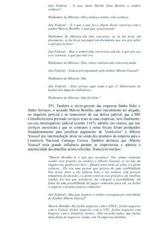 Juiz Federal: - E esse outro Murilo Tena Barrios o senhor
conhece?
Waldomiro de Oliveira:-Não conheço senhor, não conheço.
Juiz Federal: - E o que é que foi o objeto dessa conversa com o
senhor Marcio Bonilho, o quê que conversaram?
Waldomiro de Oliveira:-Eu não conversei, eu só fui levar um
documento, só fui levar um papel um documento que era pra saber
o quê que ia fazer.
Juiz Federal: - Mas o senhor não conversou com ele, o quê que era
esse contrato, o quê que não era.
Waldomiro de Oliveira:-Não, sobre contrato não conversei nada.
Juiz Federal: - Estava pré-agendado pelo senhor Alberto Youssef?
Waldomiro de Oliveira:-Sim.
Juiz Federal: - Esse serviço aqui como é que é? Elaboração de
laudos dos impactos tributários.
Waldomiro de Oliveira:-Não foi feito."
291. Também o sócio-gerente das empresas Sanko Sider e
Sanko Serviços, o acusado Márcio Bonilho, após inicialmente ter alegado,
no inquérito policial e no transcorrer de sua defesa judicial, que a MO
Consultoria teria prestado serviços reais às suas empresas, veio finalmente,
em seu interrogatório judicial (evento 1167), admitir, em síntese, que tais
serviços inexistiam e que os contratos e notas fiscais foram produzidos
fraudulentamente para justificar pagamento de "comissões" à Alberto
Youssef por intermediação deste na venda dos produtos da empresa para o
Consórcio Nacional Camargo Correa. Também declarou que Alberto
Youssef teria grande influência perante as empreiteiras e admitiu a
autenticidade das planilhas acima referidas. Transcrevo trechos:
"Márcio Bonilho:-E o quê que acontece? Nós saímos tentando
vender esse projeto, eu conheci o Alberto Youssef, se eu não me
engano uns quatro ou cinco... Quatro anos atrás eu acho, e a gente
colocou... Ele era uma pessoa que gozava de uma credibilidade
boa nesse setor e ele andava bem, e ele andava com pessoas
tomadoras de decisão, e a gente colocou esse projeto e ele resolveu
vender, foi isso que aconteceu. Eu coloquei a possibilidade, ele
falou de uma possibilidade de pagar comissões para ele, eu fechei
o negócio e aconteceram as comissões.
Juiz Federal:- Mas que negócio o senhor conseguiu por intermédio
do Senhor Alberto Youssef?
Márcio Bonilho:-Eu fechei negócios com o CNCC, fechei negócios
com o Conest, fechei negócios com a UTC, fechei negócios com
Engevix, com o Estaleiro, fechei... Não recordo todos, mas fechei
meia dúzia de negócios, assim, com 10 empresas distintas.
 