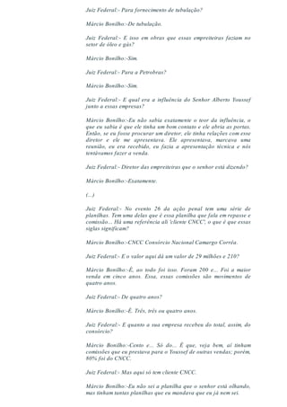 Juiz Federal:- Para fornecimento de tubulação?
Márcio Bonilho:-De tubulação.
Juiz Federal:- E isso em obras que essas empreiteiras faziam no
setor de óleo e gás?
Márcio Bonilho:-Sim.
Juiz Federal:- Para a Petrobras?
Márcio Bonilho:-Sim.
Juiz Federal:- E qual era a influência do Senhor Alberto Youssef
junto a essas empresas?
Márcio Bonilho:-Eu não sabia exatamente o teor da influência, o
que eu sabia é que ele tinha um bom contato e ele abria as portas.
Então, se eu fosse procurar um diretor, ele tinha relações com esse
diretor e ele me apresentava. Ele apresentava, marcava uma
reunião, eu era recebido, eu fazia a apresentação técnica e nós
tentávamos fazer a venda.
Juiz Federal:- Diretor das empreiteiras que o senhor está dizendo?
Márcio Bonilho:-Exatamente.
(...)
Juiz Federal:- No evento 26 da ação penal tem uma série de
planilhas. Tem uma delas que é essa planilha que fala em repasse e
comissão... Há uma referência ali 'cliente CNCC', o que é que essas
siglas significam?
Márcio Bonilho:-CNCC Consórcio Nacional Camargo Corrêa.
Juiz Federal:- E o valor aqui dá um valor de 29 milhões e 210?
Márcio Bonilho:-É, ao todo foi isso. Foram 200 e... Foi a maior
venda em cinco anos. Essa, essas comissões são movimentos de
quatro anos.
Juiz Federal:- De quatro anos?
Márcio Bonilho:-É. Três, três ou quatro anos.
Juiz Federal:- E quanto a sua empresa recebeu do total, assim, do
consórcio?
Márcio Bonilho:-Cento e... Só do... É que, veja bem, aí tinham
comissões que eu prestava para o Youssef de outras vendas; porém,
80% foi do CNCC.
Juiz Federal:- Mas aqui só tem cliente CNCC.
Márcio Bonilho:-Eu não sei a planilha que o senhor está olhando,
mas tinham tantas planilhas que eu mandava que eu já nem sei.
 