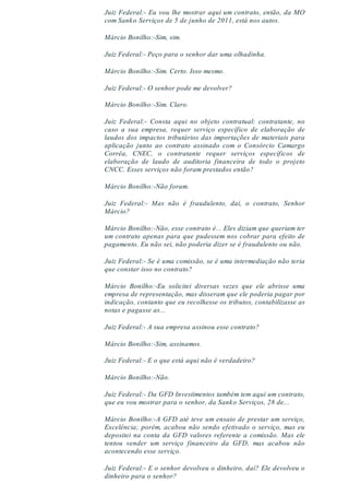 Juiz Federal:- Eu vou lhe mostrar aqui um contrato, então, da MO
com Sanko Serviços de 5 de junho de 2011, está nos autos.
Márcio Bonilho:-Sim, sim.
Juiz Federal:- Peço para o senhor dar uma olhadinha.
Márcio Bonilho:-Sim. Certo. Isso mesmo.
Juiz Federal:- O senhor pode me devolver?
Márcio Bonilho:-Sim. Claro.
Juiz Federal:- Consta aqui no objeto contratual: contratante, no
caso a sua empresa, requer serviço específico de elaboração de
laudos dos impactos tributários das importações de materiais para
aplicação junto ao contrato assinado com o Consórcio Camargo
Corrêa, CNEC, o contratante requer serviços específicos de
elaboração de laudo de auditoria financeira de todo o projeto
CNCC. Esses serviços não foram prestados então?
Márcio Bonilho:-Não foram.
Juiz Federal:- Mas não é fraudulento, daí, o contrato, Senhor
Márcio?
Márcio Bonilho:-Não, esse contrato é... Eles diziam que queriam ter
um contrato apenas para que pudessem nos cobrar para efeito de
pagamento. Eu não sei, não poderia dizer se é fraudulento ou não.
Juiz Federal:- Se é uma comissão, se é uma intermediação não teria
que constar isso no contrato?
Márcio Bonilho:-Eu solicitei diversas vezes que ele abrisse uma
empresa de representação, mas disseram que ele poderia pagar por
indicação, contanto que eu recolhesse os tributos, contabilizasse as
notas e pagasse as...
Juiz Federal:- A sua empresa assinou esse contrato?
Márcio Bonilho:-Sim, assinamos.
Juiz Federal:- E o que está aqui não é verdadeiro?
Márcio Bonilho:-Não.
Juiz Federal:- Da GFD Investimentos também tem aqui um contrato,
que eu vou mostrar para o senhor, da Sanko Serviços, 28 de...
Márcio Bonilho:-A GFD até teve um ensaio de prestar um serviço,
Excelência; porém, acabou não sendo efetivado o serviço, mas eu
depositei na conta da GFD valores referente a comissão. Mas ele
tentou vender um serviço financeiro da GFD, mas acabou não
acontecendo esse serviço.
Juiz Federal:- E o senhor devolveu o dinheiro, daí? Ele devolveu o
dinheiro para o senhor?
 