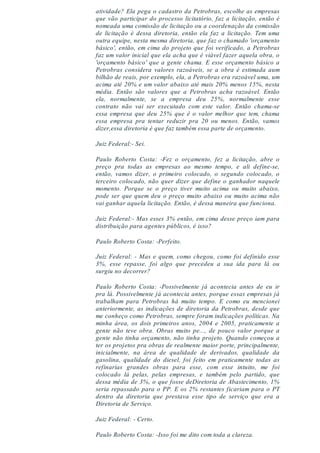 atividade? Ela pega o cadastro da Petrobras, escolhe as empresas
que vão participar do processo licitatório, faz a licitação, então é
nomeada uma comissão de licitação ou a coordenação da comissão
de licitação é dessa diretoria, então ela faz a licitação. Tem uma
outra equipe, nesta mesma diretoria, que faz o chamado 'orçamento
básico', então, em cima do projeto que foi verificado, a Petrobras
faz um valor inicial que ela acha que é viável fazer aquela obra, o
'orçamento básico' que a gente chama. E esse orçamento básico a
Petrobras considera valores razoáveis, se a obra é estimada aum
bilhão de reais, por exemplo, ela, a Petrobras era razoável uma, um
acima até 20% e um valor abaixo até mais 20% menos 15%, nesta
média. Então são valores que a Petrobras acha razoável. Então
ela, normalmente, se a empresa deu 25%, normalmente esse
contrato não vai ser executado com este valor. Então chama-se
essa empresa que deu 25% que é o valor melhor que tem, chama
essa empresa pra tentar reduzir pra 20 ou menos. Então, vamos
dizer,essa diretoria é que faz também essa parte de orçamento.
Juiz Federal:- Sei.
Paulo Roberto Costa: -Fez o orçamento, fez a licitação, abre o
preço pra todas as empresas ao mesmo tempo, e ali define-se,
então, vamos dizer, o primeiro colocado, o segundo colocado, o
terceiro colocado, não quer dizer que define o ganhador naquele
momento. Porque se o preço tiver muito acima ou muito abaixo,
pode ser que quem deu o preço muito abaixo ou muito acima não
vai ganhar aquela licitação. Então, é dessa maneira que funciona.
Juiz Federal:- Mas esses 3% então, em cima desse preço iam para
distribuição para agentes públicos, é isso?
Paulo Roberto Costa: -Perfeito.
Juiz Federal: - Mas e quem, como chegou, como foi definido esse
3%, esse repasse, foi algo que precedeu a sua ida para lá ou
surgiu no decorrer?
Paulo Roberto Costa: -Possivelmente já acontecia antes de eu ir
pra lá. Possivelmente já acontecia antes, porque essas empresas já
trabalham para Petrobras há muito tempo. E como eu mencionei
anteriormente, as indicações de diretoria da Petrobras, desde que
me conheço como Petrobras, sempre foram indicações políticas. Na
minha área, os dois primeiros anos, 2004 e 2005, praticamente a
gente não teve obra. Obras muito pe..., de pouco valor porque a
gente não tinha orçamento, não tinha projeto. Quando começou a
ter os projetos pra obras de realmente maior porte, principalmente,
inicialmente, na área de qualidade de derivados, qualidade da
gasolina, qualidade do diesel, foi feito em praticamente todas as
refinarias grandes obras para esse, com esse intuito, me foi
colocado lá pelas, pelas empresas, e também pelo partido, que
dessa média de 3%, o que fosse deDiretoria de Abastecimento, 1%
seria repassado para o PP. E os 2% restantes ficariam para o PT
dentro da diretoria que prestava esse tipo de serviço que era a
Diretoria de Serviço.
Juiz Federal: - Certo.
Paulo Roberto Costa: -Isso foi me dito com toda a clareza.
 