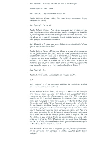 Juiz Federal: - Mas isso em cima de todo o contrato que...
Paulo Roberto Costa: -Não.
Juiz Federal: - Celebrado pela Petrobras?
Paulo Roberto Costa: -Não. Em cima desses contratos dessas
empresas do cartel.
Juiz Federal: - Do cartel.
Paulo Roberto Costa: -Tem várias empresas que prestam serviço
pra Petrobras que não tão no cartel, então são empresas de médio
e pequeno porte que nãotem participação nenhuma no cartel. Esse
cartel são as principais empresas, talvez umasdez empresas aí que
são, que participam desse processo.
Juiz Federal: - E como que esse dinheiro era distribuído? Como
que se operacionalizava isso?
Paulo Roberto Costa: -Muito bem. O que era para direcionamento
do PP, praticamente até 2008, início de 2008, quem conduzia isso,
diretamente esse processo, era o deputado José Janene. Ele era o
responsável por essa atividade. Em 2008 ele começou a ficar
doente e tal e veio a falecer em 2010. De 2008, a partir do
momento que ele ficou, vamos dizer, com a saúde mais prejudicada,
esse trabalho passou a ser executado pelo Alberto Youssef.
Juiz Federal: - E...
Paulo Roberto Costa: -Em relação, em relação ao PP.
(...)
Juiz Federal: - E os diretores também da Petrobras também
recebiam parcela desses valores?
Paulo Roberto Costa: -Olha, em relação à Diretoria de Serviços,
era, todos, todos sabiam, que tinham um percentual desses
contratos da área de Abastecimento, dos 3%, 2% eram para
atender ao PT. Através da Diretoria de Serviços. Outras diretorias
como gás e energia, e como exploração e produção, também eram
PT, então você tinha PT na Diretoria de Exploração e Produção,
PT na Diretoria de Gás e Energia e PT na área de serviço. Então, o
comentário que pautava lá dentro da companhia é que, nesse caso,
os 3% ficavam diretamente para, diretamente para o PT. Não era,
não tinha participação do PP porque eram diretorias indicadas,
tanto para execução do serviço, quanto para o negócio, PT com
PT. Então, o que rezava dentro da companhia é que esse valor
seria integral para o PT. A Diretoria Internacional, tinha indicação
do PMDB. Então, tinha também recursos que eram repassados para
o PMDB, na Diretoria Internacional.
Juiz Federal: - Certo, mas a pergunta que eu fiz especificamente é
se os diretores, por exemplo, o senhor recebia parte desses
valores?
 