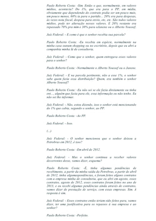 Paulo Roberto Costa: -Sim. Então o que, normalmente, em valores
médios, acontecia? Do 1%, que era para o PP, em média,
obviamente que dependendo do contrato podia ser um pouco mais,
um pouco menos, 60% ia para o partido... 20% era para despesas,
às vezes nota fiscal, despesa para envio, etc, etc. São todos valores
médios, pode ter alteração nesses valores. E 20% restante era
repassado 70% pra mim e 30% para oJanene ou o Alberto Youssef.
Juiz Federal: - E como é que o senhor recebia sua parcela?
Paulo Roberto Costa: -Eu recebia em espécie, normalmente na
minha casa ounum shopping ou no escritório, depois que eu abri a
companhia minha lá de consultoria.
Juiz Federal: - Como que o senhor, quem entregava esses valores
para o senhor?
Paulo Roberto Costa: -Normalmente o Alberto Youssef ou o Janene.
Juiz Federal: - E na parcela pertinente, não a esse 1%, o senhor
sabe quem fazia essa distribuição? Quem, era também o senhor
Alberto Youssef?
Paulo Roberto Costa: -Eu não sei se ele fazia diretamente ou tinha
ent..., alguém que fazia para ele, essa informação eu não tenho. Eu
não sei lhe informar.
Juiz Federal: - Não, estou dizendo, isso o senhor está mencionando
do 1% que cabia, segundo o senhor, ao PP.
Paulo Roberto Costa: -Ao PP.
Juiz Federal: - Isso.
(...)
Juiz Federal: - O senhor mencionou que o senhor deixou a
Petrobras em 2012, é isso?
Paulo Roberto Costa: -Em abril de 2012.
Juiz Federal: - Mas o senhor continua a receber valores
decorrentes desse, vamos dizer, esquema?
Paulo Roberto Costa: -É, tinha algumas pendências de
recebimento, a partir da minha saída da Petrobras, a partir de abril
de 2012, tinha algumaspendências, e foram feitos alguns contratos
com a empresa minha de consultoria, que eu abri em agosto, esses
contratos, agosto de 2012, esses contratos foram feitos no ano de
2013, e eu recebi algumas pendências ainda através de contratos,
vamos dizer de prestação de serviço, com essas empresas. Sim. A
resposta é sim.
Juiz Federal: - Esses contratos então teriam sido feitos para, vamos
dizer, ter uma justificativa para os repasses à sua empresa e ao
senhor?
Paulo Roberto Costa: -Perfeito.
 