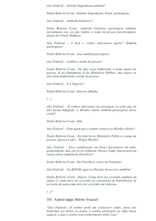 Juiz Federal: - Galvão Engenharia também?
Paulo Roberto Costa: -Galvão Engenharia, Erton, participava.
Juiz Federal: - Andrade Gutierrez?
Paulo Roberto Costa: -Andrade Gutierrez participava também,
inicialmente era, eu não lembro o nome da pessoa anteriormente,
depois foi Paulo Dalmaso.
Juiz Federal: - A Iesa o senhor mencionou agora? Também
participava?
Paulo Roberto Costa: -Iesa também participava.
Juiz Federal: - Lembra o nome da pessoa?
Paulo Roberto Costa: -Eu não estou lembrando o nome agora da
pessoa, tá no depoimento aí do Ministério Público, mas agora eu
não estou lembrando o nome da pessoa.
Juiz Federal: - E a Engevix?
Paulo Roberto Costa: -Gerson Almada.
(...)
Juiz Federal: - O senhor mencionou de passagem, eu acho que eu
não havia indagado, a Mendes Júnior também participava desse
cartel?
Paulo Roberto Costa: -Sim.
Juiz Federal: - Com quem que o senhor tratava na Mendes Júnior?
Paulo Roberto Costa: -Eu falei lá no Ministério Público o nome da
pessoa, agora eu não... Sérgio Mendes.
Juiz Federal: - Essa cartelização em obras funcionava em toda,
praticamente, não era só na refinaria Abreu e Lima, funcionava em
outras obras também da Petrobras?
Paulo Roberto Costa: -Da Petrobras e fora da Petrobras.
Juiz Federal: - Na REPAR, aqui no Paraná, houve isso também?
Paulo Roberto Costa: -Houve. Como deve ter ocorrido também em
Angra 3, como deve ter ocorrido na construção de hidrelétricas lá
no norte do país,como deve ter ocorrido em rodovias...
(...)"
301. Apartir daqui Alberto Youssef:
"Juiz Federal:- O senhor pode me esclarecer então, para nós
tentarmos ser direto ao ponto, o senhor participou de algo dessa
espécie, o que o senhor tem conhecimento sobre isso?
 