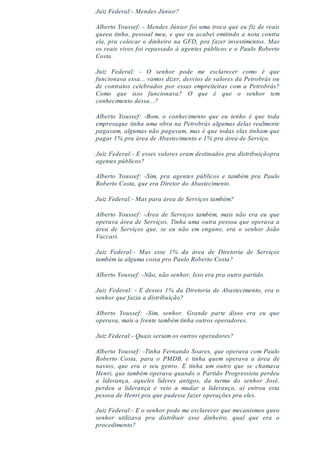 Juiz Federal:- Mendes Júnior?
Alberto Youssef: - Mendes Júnior foi uma troca que eu fiz de reais
queeu tinha, pessoal meu, e que eu acabei emitindo a nota contra
ela, pra colocar o dinheiro na GFD, pra fazer investimentos. Mas
os reais vivos foi repassado à agentes públicos e o Paulo Roberto
Costa.
Juiz Federal: - O senhor pode me esclarecer como é que
funcionava essa... vamos dizer, desvios de valores da Petrobrás ou
de contratos celebrados por essas empreiteiras com a Petrobrás?
Como que isso funcionava? O que é que o senhor tem
conhecimento dessa...?
Alberto Youssef: -Bom, o conhecimento que eu tenho é que toda
empresaque tinha uma obra na Petrobrás algumas delas realmente
pagavam, algumas não pagavam, mas é que todas elas tinham que
pagar 1% pra área de Abastecimento e 1% pra área de Serviço.
Juiz Federal:- E esses valores eram destinados pra distribuiçãopra
agentes públicos?
Alberto Youssef: -Sim, pra agentes públicos e também pra Paulo
Roberto Costa, que era Diretor do Abastecimento.
Juiz Federal:- Mas para área de Serviços também?
Alberto Youssef: -Área de Serviços também, mais não era eu que
operava área de Serviços. Tinha uma outra pessoa que operava a
área de Serviços que, se eu não em engano, era o senhor João
Vaccari.
Juiz Federal:- Mas esse 1% da área de Diretoria de Serviços
também ia alguma coisa pro Paulo Roberto Costa?
Alberto Youssef: -Não, não senhor. Isso era pra outro partido.
Juiz Federal: - E desses 1% da Diretoria de Abastecimento, era o
senhor que fazia a distribuição?
Alberto Youssef: -Sim, senhor. Grande parte disso era eu que
operava, mais a frente também tinha outros operadores.
Juiz Federal:- Quais seriam os outros operadores?
Alberto Youssef: -Tinha Fernando Soares, que operava com Paulo
Roberto Costa, para o PMDB, e tinha quem operava a área de
navios, que era o seu genro. E tinha um outro que se chamava
Henri, que também operava quando o Partido Progressista perdeu
a liderança, aqueles líderes antigos, da turma do senhor José,
perdeu a liderança e veio a mudar a liderança, aí entrou esta
pessoa de Henri pra que pudesse fazer operações pra eles.
Juiz Federal:- E o senhor pode me esclarecer que mecanismos queo
senhor utilizava pra distribuir esse dinheiro, qual que era o
procedimento?
 