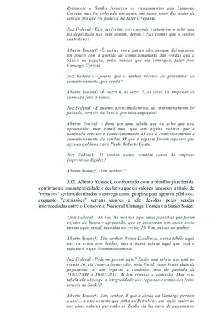 Realmente a Sanko forneceu os equipamentos pra Camargo
Correia, mas foi colocado um acréscimo nesse valor das notas de
serviço pra que ele pudesse me fazer o repasse.
Juiz Federal:- Esse acréscimo corresponde exatamente o valor que
foi depositado nas suas contas, depois? Nas contas que o senhor
controlava?
Alberto Youssef: -É, partes sim e partes não, porque daí misturou
um pouco com a questão do comissionamento das vendas que a
Sanko me pagava, pelas vendas que ela conseguiu fazer pela
Camargo Correia.
Juiz Federal:- Quanto que o senhor recebia de percentual de
comissionamento, por venda?
Alberto Youssef: -Às vezes 6, às vezes 7, às vezes 10. Depende de
como era feito a venda.
Juiz Federal: - E quanto, aproximadamente, de comissionamento foi
passado, através da Sanko, pra suas empresas?
Alberto Youssef: - Bom, tem uma tabela que eu acho que está
apreendida, num e-mail meu, que tem alguns valores que é
nominado repasse e comissionamento. O que é comissionamento é
comissionamento de vendas. O que é repasse foram repasses pra
agentes públicos e pro Paulo Roberto Costa.
Juiz Federal:- O senhor usava também conta da empresa
Empreiteira Rigidez?
Alberto Youssef: -Sim, senhor.'"
302. Alberto Youssef, confrontado com a planilha já referida,
confirmou a sua autenticidade e declarou que os valores lançados a título de
"repasses" seriam destinados a entrega como propina para agentes públicos,
enquanto "comissões" seriam valores a ele devidos pelas vendas
intermediadas entre o Consórcio Nacional Camargo Correa e a Sanko Sider:
"Juiz Federal: - Eu vou lhe mostrar aqui umas planilhas que foram
objetos da busca e apreensão, que se encontram nos autos nessa
mesma ação penal, reunidas no evento 26. Vou passar ao senhor.
Alberto Youssef: -Sim, senhor. Vossa Excelência, nessa tabela aqui,
que eu estou sem óculos, mas é nessa tabela aqui que está o
repasse e o que é comissionamento.
Juiz Federal:- Pode me passar aqui? Então uma tabela que está no
evento 26, ela começa fornecedor, nota fiscal, valor bruto, data de
pagamento, aí tem repasse e comissão, isso de período de
23/07/2009 a 18/03/2013. Aí tem repasse e comissão. Mas essa
tabela ela abrange a integralidade dos repasses e comissões feitos
através da Sanko?
Alberto Youssef: -Sim, senhor. É que a dívida da Camargo perante
a esse... a esse assunto que tinha na Petrobrás, era muito maior do
que esses valores que estão aí. Então ela fez parte de pagamentos
 