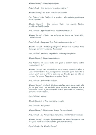 Alberto Youssef: -Também participou.
Juiz Federal:- Com quem que o senhor tratava?
Alberto Youssef: -Eu tratei com doutor Ricardo.
Juiz Federal:- Na Odebrecht o senhor... ela também participava
desse esquema?
Alberto Youssef: - Sim, senhor. Tratei com Marcio Farias,
presidente da Odebrecht.
Juiz Federal:- A Queiroz Galvão o senhor também...?
Alberto Youssef: - Tratei com o diretor, na época, de Óleo e Gás,
Othon Zanoide.
Juiz Federal:- A empresa Toyo Setal também participava?
Alberto Youssef: -Também participava. Tratei com o senhor Júlio
Camargo que representava a Toyo Setal.
Juiz Federal:- A Galvão Engenharia também participava?
Alberto Youssef: -Também participava.
Juiz Federal:- O senhor sabe com quem o senhor tratava sobre
esses repasses lá?
Alberto Youssef: -Na realidade eu tratei com o diretor da Óleo e
Gás,o senhor Erton. Mas, num primeiro momento, quem tratou foi o
senhor José, com o próprio acionista da Galvão que, se não me
engano, é o senhor Eduardo ou o senhor Dario.
Juiz Federal:- Andrade Gutierrez?
Alberto Youssef: -Andrade Gutierrez também participava, mais não
fui eu que tratei. Na verdade quem tratava na Andrade era o
Fernando Soares e provavelmente com o presidente do conselho,
que era o doutor Otávio.
Juiz Federal:- A Iesa?
Alberto Youssef: -A Iesa nunca tive contato.
Juiz Federal:- A Engevix?
Alberto Youssef: -Tratei com o doutor Gerson Almada.
Juiz Federal:- E a Jaraguá Equipamentos, o senhor já mencionou?
Alberto Youssef: -Jaraguá Equipamentos eu tratei diretamente com
o Vagner e com o doutor Ricardo, que eram diretores.
Juiz Federal:- E a Mendes Junior?
 