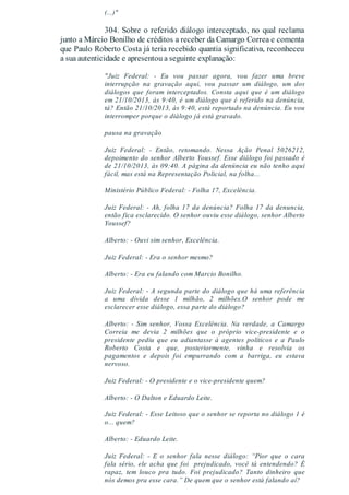 (...)"
304. Sobre o referido diálogo interceptado, no qual reclama
junto a Márcio Bonilho de créditos a receber da Camargo Correa e comenta
que Paulo Roberto Costa já teria recebido quantia significativa, reconheceu
a sua autenticidade e apresentou a seguinte explanação:
"Juiz Federal: - Eu vou passar agora, vou fazer uma breve
interrupção na gravação aqui, vou passar um diálogo, um dos
diálogos que foram interceptados. Consta aqui que é um diálogo
em 21/10/2013, às 9:40, é um diálogo que é referido na denúncia,
tá? Então 21/10/2013, às 9:40, está reportado na denúncia. Eu vou
interromper porque o diálogo já está gravado.
pausa na gravação
Juiz Federal: - Então, retomando. Nessa Ação Penal 5026212,
depoimento do senhor Alberto Youssef. Esse diálogo foi passado é
de 21/10/2013, às 09:40. A página da denúncia eu não tenho aqui
fácil, mas está na Representação Policial, na folha...
Ministério Público Federal: - Folha 17, Excelência.
Juiz Federal: - Ah, folha 17 da denúncia? Folha 17 da denuncia,
então fica esclarecido. O senhor ouviu esse diálogo, senhor Alberto
Youssef?
Alberto: - Ouvi sim senhor, Excelência.
Juiz Federal: - Era o senhor mesmo?
Alberto: - Era eu falando com Marcio Bonilho.
Juiz Federal: - A segunda parte do diálogo que há uma referência
a uma dívida desse 1 milhão, 2 milhões.O senhor pode me
esclarecer esse diálogo, essa parte do diálogo?
Alberto: - Sim senhor, Vossa Excelência. Na verdade, a Camargo
Correia me devia 2 milhões que o próprio vice-presidente e o
presidente pediu que eu adiantasse à agentes políticos e a Paulo
Roberto Costa e que, posteriormente, vinha e resolvia os
pagamentos e depois foi empurrando com a barriga, eu estava
nervoso.
Juiz Federal: - O presidente e o vice-presidente quem?
Alberto: - O Dalton e Eduardo Leite.
Juiz Federal: - Esse Leitoso que o senhor se reporta no diálogo 1 é
o... quem?
Alberto: - Eduardo Leite.
Juiz Federal: - E o senhor fala nesse diálogo: “Pior que o cara
fala sério, ele acha que foi prejudicado, você tá entendendo? É
rapaz, tem louco pra tudo. Foi prejudicado? Tanto dinheiro que
nós demos pra esse cara.” De quem que o senhor está falando aí?
 
