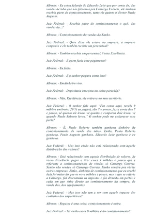 Alberto: - Eu estou falando do Eduardo Leite que por conta do, das
vendas de tubo que nós fazíamos pra Camargo Correia, ele também
recebia parte do comissionamento, tanto ele quanto o diretor Paulo
Augusto.
Juiz Federal: - Recebia parte do comissionamento o quê, das
vendas da...?
Alberto: - Comissionamento da vendas da Sanko.
Juiz Federal: - Quer dizer ele estava na empresa, a empresa
comprava e ele também recebia um percentual?
Alberto: - Também recebia um percentual, Vossa Excelência.
Juiz Federal: - E quem fazia esse pagamento?
Alberto: - Eu fazia.
Juiz Federal: - E o senhor pagava como isso?
Alberto: - Em dinheiro vivo.
Juiz Federal: - Depositava em conta ou coisa parecida?
Alberto: - Não, Excelência, ele retirava no meu escritório.
Juiz Federal: - O senhor fala aqui: “Faz conta aqui, recebi 9
milhões em bruto, 20 % eu paguei, são 7 e pouco, faz a conta dos 7
e pouco, vê quanto ele levou, vê quanto o comparsa dele levou, vê
quando Paulo Roberto levou.” O senhor pode me esclarecer essa
parte?
Alberto: - É, Paulo Roberto também ganhava dinheiro de
comissionamento da venda dos tubos. Então, Paulo Roberto
ganhava, Paulo Augusto ganhava, Eduardo Leite ganhava e eu
ganhava.
Juiz Federal: - Mas isso então não está relacionado com aquela
distribuição dos valores?
Alberto: - Está relacionado com aquela distribuição de valores. Se
vossa Excelência pegar e tirar esses 9 milhões e pouco que é
referente a comissionamentos de vendas só Camargo Correia.
Sanko não vendeu só Camargo Correia. Sanko vendeu pra várias
outras empresas. Então, dinheiro de comissionamento que eu recebi
dela foi maior do que os nove milhões e pouco, mas o que se referia
a Camargo, foi descontado os impostos e foi dividido em partes a
cada um que tinha direito ao comissionamento da compra, da
venda dos, dos equipamentos.
Juiz Federal: - Mas isso não tem a ver com aquele repasse dos
contratos das empreiteiras?
Alberto: - Repasse é uma coisa, comissionamento é outra.
Juiz Federal: - Tá, então esses 9 milhões é do comissionamento?
 