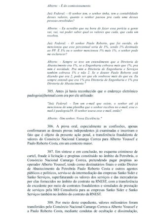 Alberto: - É do comissionamento.
Juiz Federal: - O senhor tem, o senhor tinha, tem a contabilidade
desses valores, quanto o senhor passou pra cada uma dessas
pessoas envolvidas?
Alberto: - Eu acredito que na hora de fazer essa perícia a gente
vai, vai, vai poder saber qual os valores que cada, que cada um
recebeu.
Juiz Federal: - O senhor Paulo Roberto, que foi ouvido, ele
mencionou que esse percentual seria de 3%, sendo 1% destinado
ao PP. É 3% ou o senhor mencionou 1% mais 1%, o senhor pode
me esclarecer?
Alberto: - Sempre se teve um entendimento que a Diretoria de
Abastecimento era 1%, se a Engenharia cobrava mais que 1%, pra
mim é novidade. Pra mim a Diretoria de Engenharia e Serviços
também cobrava 1% e não 2. Se o doutor Paulo Roberto está
dizendo que era 2, pode ser que ele soubesse mais do que eu. Eu
sempre entendi que era 1% pra Diretoria de Engenharia e 1% pra
Diretoria de Abastecimento."
305. Antes já havia reconhecido que o endereço eletrônico
paulogoia@hotmail.com era por ele utilizado:
"Juiz Federal: - Tem um e-mail que existe, o senhor até já
mencionou de uma planilha que o senhor recebeu no e-mail, esse e-
mail é paulogoia58. O senhor usava esse e-mail, então?
Alberto: -Sim senhor, Vossa Excelência."
306. A prova oral, especialmente as confissões, apenas
confirmaram as demais provas independentes já examinadas e inseriram o
fato que é objeto da presente ação penal, a transferência fraudulenta de
valores do Consórcio Nacional Camargo Correa para Alberto Youssef e
Paulo Roberto Costa, em um contexto maior.
307. Em síntese e em conclusão, no esquema criminoso de
cartel, fraude à licitação e propinas constituído no âmbito da Petrobrás, o
Consórcio Nacional Camargo Correa, pretendendo pagar propinas ao
operador Alberto Youssef, tendo como destinatários finais o então Diretor
de Abastecimento da Petrobrás Paulo Roberto Costa e outros agentes
públicos e políticos, serviu-se da intermediação das empresas Sanko Sider e
Sanko Serviços, superfaturando os valores dos serviços e das mercadorias
por elas fornecidos no âmbito do contrato na RNEST, com a transferência
do excedente por meio de contratos fraudulentos e simulados de prestação
de serviços pela MO Consultoria para as empresas Sanko Sider e Sanko
Serviços também no âmbito do contrato da RNEST.
308. Por meio deste expediente, valores milionários foram
transferidos pelo Consórcio Nacional Camargo Correa a Alberto Youssef e
a Paulo Roberto Costa, mediante condutas de ocultação e dissimulação,
 