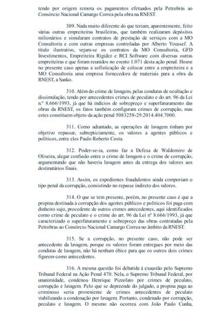 tendo por origem remota os pagamentos efetuados pela Petrobrás ao
Consórcio Nacional Camargo Correa pela obra na RNEST.
309. Nada muito diferente do que teriam, aparentemente, feito
várias outras empreiteiras brasileiras, que também realizaram depósitos
milionários e simularam contratos de prestação de serviços com a MO
Consultoria e com outras empresas controladas por Alberto Youssef. A
título ilustrativo, vejam-se os contratos da MO Consultoria, GFD
Investimentos, Empreiteira Rigidez e RCI Software com diversas outras
empreiteiras e que foram reunidos no evento 1.071 desta ação penal. Houve
no presente caso apenas a sofisticação de colocar entre a empreiteira e a
MO Consultoria uma empresa fornecedora de materiais para a obra da
RNEST, a Sanko.
310. Além do crime de lavagem, pelas condutas de ocultação e
dissimulação, tendo por antecedentes crimes de peculato e do art. 96 da Lei
n.º 8.666/1993, já que há indícios de sobrepreço e superfaturamento das
obras da RNEST, os fatos também configuram crimes de corrupção, mas
estes constituem objeto da ação penal 5083258-29.2014.404.7000.
311. Como adiantado, as operações de lavagem tinham por
objetivo repassar, subrepticiamente, os valores a agentes públicos e
políticos, entre eles Paulo Roberto Costa.
312. Poder-se-ia, como faz a Defesa de Waldomiro de
Oliveira, alegar confusão entre o crime de lavagem e o crime de corrupção,
argumentando que não haveria lavagem antes da entrega dos valores aos
destinatários finais.
313. Assim, os expedientes fraudulentos ainda comporiam o
tipo penal da corrupção, consistindo no repasse indireto dos valores.
314. O que se tem presente, porém, no presente caso é que a
propina destinada à corrupção dos agentes públicos e políticos foi paga com
dinheiro sujo, procedente de outros crimes antecedentes, aqui identificados
como crime de peculato e o crime do art. 96 da Lei nº 8.666/1993, já que
caracterizado o superfaturamento e sobrepreço das obras contratadas pela
Petrobras ao Consórcio Nacional Camargo Correa no âmbito da RNEST.
315. Se a corrupção, no presente caso, não pode ser
antecedente da lavagem, porque os valores foram entregues por meio das
condutas de lavagem, não há nenhum óbice para que os outros dois crimes
figurem como antecedentes.
316. A mesma questão foi debatida à exaustão pelo Supremo
Tribunal Federal na Ação Penal 470. Nela, o Supremo Tribunal Federal, por
unanimidade, condenou Henrique Pizzolato por crimes de peculato,
corrupção e lavagem. Pelo que se depreende do julgado, a propina paga ao
criminoso seria proveniente de crimes antecedentes de peculato
viabilizando a condenação por lavagem. Portanto, condenado por corrupção,
peculato e lavagem. O mesmo não ocorreu com João Paulo Cunha,
 