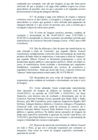 condenado por corrupção, mas não por lavagem, já que não havia prova
suficiente de que a propina a ele paga tinha também origem em crimes
antecedentes de peculato, uma vez que o peculato a ele imputado ocorreu
posteriormente à entrega da vantagem indevida.
317. Se propina é paga com dinheiro de origem e natureza
criminosa, tem-se os dois delitos, a corrupção e a lavagem, esta tendo por
antecedentes os crimes que geraram o valor utilizado para pagamento da
vantagem indevida. É o que ocorre no presente caso, com a ressalva que a
corrupção é objeto de outras ações penais.
318. O crime de lavagem envolveu, portanto, condutas de
ocultação e dissimulação de R$ 18.645.930,13 entre 23/07/2009 a
02/05/2012 considerando os valores constantes nas planilhas referidas para
transferências do Consórcio Nacional Camargo Correa - CNCC para a MO
Consultoria.
319. Não faz diferença o fato de parte das transferências ter
sido efetuada a título de "comissão", que segundo Alberto Youssef
constituiriam verdadeiramente comissões pela intermediação da venda dos
produtos da Sanko Sider às empreiteiras, e outra parte a título de "repasses",
que segundo Alberto Youssef se destinavam propriamente a servir de
propina para agentes públicos e para agentes políticos. Afinal, em ambos os
casos, as transferências foram ocultadas e dissimuladas por expedientes
fraudulentos, simulando remuneração por serviços de consultoria e
engenharia inexistentes. Ainda que assim não fosse, a parcela relativa aos
"repasses"ainda representaria a maior parte, R$ 14.578.806,43.
320. Respondem por esse crime de lavagem todos aqueles
responsáveis pelas condutas de ocultação e dissimulação, em todo o ciclo
de lavagem.
321. Como adiantado, foram comprovadas materialmente
vinte operações de lavagem de dinheiro no montante total de R$
18.645.930,13, no período de 23/07/2009 a 02/05/2012, em fluxo
financeiro, com diversos atos de ocultação e dissimulação, que vai do
Consórcio Nacional Camargo Correa, passando pela Sanko Sider e Sanko
Serviços, pela MO Consultoria, pelas empresas Empreiteira Rigidez, RCI
Software, Labogen Química, Indústria e Comércio Labogen e Piroquímica
Comercial Ltda., com operações ainda de remessas ao exterior, até o
destino final para Alberto Youssef, Paulo Roberto Costa e outros agentes
públicos e agentes políticos. No âmbito destas operações de lavagem, há
ainda outra específica envolvendo a aquisição do veículo Land Rover, em
15/05/2013, para Paulo Roberto Costa e com ocultação e e dissimulação da
origem e titularidade dos recursos empregados.
322. Há prova de autoria do envolvimento de Alberto Youssef
em todo o fluxo, já que era o principal responsável por estruturar as
transações, bem como no crime de lavagem específico envolvendo a
aquisição do veículo.
 
