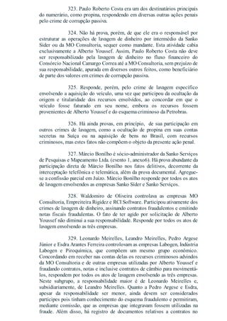 323. Paulo Roberto Costa era um dos destinatários principais
do numerário, como propina, respondendo em diversas outras ações penais
pelo crime de corrupção passiva.
324. Não há prova, porém, de que ele era o responsável por
estruturar as operações de lavagem de dinheiro por intermédio da Sanko
Sider ou da MO Consultoria, sequer como mandante. Esta atividade cabia
exclusivamente a Alberto Youssef. Assim, Paulo Roberto Costa não deve
ser responsabilizado pela lavagem de dinheiro no fluxo financeiro do
Consórcio Nacional Camargo Correa até a MO Consultoria, sem prejuízo de
sua responsabilidade, apurada em diversos outros feitos, como beneficiário
de parte dos valores em crimes de corrupção passiva.
325. Responde, porém, pelo crime de lavagem específico
envolvendo a aquisição do veículo, uma vez que participou da ocultação da
origem e titularidade dos recursos envolvidos, ao concordar em que o
veículo fosse faturado em seu nome, embora os recursos fossem
provenientes de Alberto Youssef e do esquema criminoso da Petrobras.
326. Há ainda provas, em princípio, de sua participação em
outros crimes de lavagem, como a ocultação de propina em suas contas
secretas na Suíça ou na aquisição de bens no Brasil, com recursos
criminosos, mas estes fatos não compõem o objeto da presente ação penal.
327. Márcio Bonilho é sócio-administrador da Sanko Serviços
de Pesquisas e Mapeamento Ltda. (evento 1, anexo6). Há prova abundante da
participação direta de Márcio Bonilho nos fatos delitivos, decorrente da
interceptação telefônica e telemática, além da prova documental. Agregue-
se a confissão parcial em Juízo. Márcio Bonilho responde por todos os atos
de lavagem envolvendos as empresas Sanko Sider e Sanko Serviços.
328. Waldomiro de Oliveira controlava as empresas MO
Consultoria, Empreiteira Rigidez e RCI Software. Participou ativamente dos
crimes de lavagem de dinheiro, assinando contratos fraudulentos e emitindo
notas fiscais fraudulentas. O fato de ter agido por solicitação de Alberto
Youssef não diminui a sua responsabilidade. Responde por todos os atos de
lavagem envolvendo as três empresas.
329. Leonardo Meirelles, Leandro Meirelles, Pedro Argese
Júnior e Esdra Arantes Ferreira controlovam as empresas Labogen, Indústria
Labogen e Piroquímica, que compõem um mesmo grupo econômico.
Concordando em receber nas contas delas os recursos criminosos advindos
da MO Consultoria e de outras empresas utilizadas por Alberto Youssef e
fraudando contratos, notas e inclusive contratos de câmbio para movimentá-
los, respondem por todos os atos de lavagem envolvendo as três empresas.
Neste subgrupo, a responsabilidade maior é de Leonardo Meirelles e,
subsidiariamente, de Leandro Meirelles. Quanto a Pedro Argese e Esdra,
apesar da responsabilidade ser menor, ainda devem ser considerados
partícipes pois tinham conhecimento do esquema fraudulento e permitiram,
mediante comissão, que as empresas que integravam fossem utilizadas na
fraude. Além disso, há registro de documentos relativos a contratos no
 