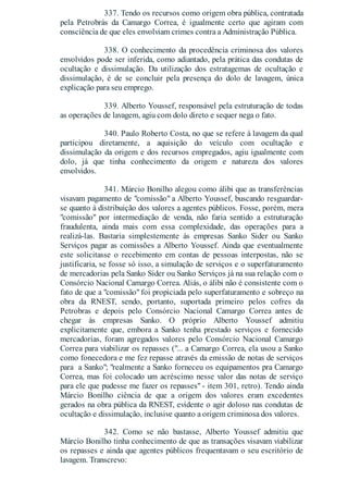 337. Tendo os recursos como origem obra pública, contratada
pela Petrobrás da Camargo Correa, é igualmente certo que agiram com
consciência de que eles envolviam crimes contra a Administração Pública.
338. O conhecimento da procedência criminosa dos valores
envolvidos pode ser inferida, como adiantado, pela prática das condutas de
ocultação e dissimulação. Da utilização dos estratagemas de ocultação e
dissimulação, é de se concluir pela presença do dolo de lavagem, única
explicação para seu emprego.
339. Alberto Youssef, responsável pela estruturação de todas
as operações de lavagem, agiu com dolo direto e sequer nega o fato.
340. Paulo Roberto Costa, no que se refere à lavagem da qual
participou diretamente, a aquisição do veículo com ocultação e
dissimulação da origem e dos recursos empregados, agiu igualmente com
dolo, já que tinha conhecimento da origem e natureza dos valores
envolvidos.
341. Márcio Bonilho alegou como álibi que as transferências
visavam pagamento de "comissão" a Alberto Youssef, buscando resguardar-
se quanto à distribuição dos valores a agentes públicos. Fosse, porém, mera
"comissão" por intermediação de venda, não faria sentido a estruturação
fraudulenta, ainda mais com essa complexidade, das operações para a
realizá-las. Bastaria simplestemente às empresas Sanko Sider ou Sanko
Serviços pagar as comissões a Alberto Youssef. Ainda que eventualmente
este solicitasse o recebimento em contas de pessoas interpostas, não se
justificaria, se fosse só isso, a simulação de serviços e o superfaturamento
de mercadorias pela Sanko Sider ou Sanko Serviços já na sua relação com o
Consórcio Nacional Camargo Correa. Aliás, o álibi não é consistente com o
fato de que a "comissão" foi propiciada pelo superfaturamento e sobreço na
obra da RNEST, sendo, portanto, suportada primeiro pelos cofres da
Petrobras e depois pelo Consórcio Nacional Camargo Correa antes de
chegar às empresas Sanko. O próprio Alberto Youssef admitiu
explicitamente que, embora a Sanko tenha prestado serviços e fornecido
mercadorias, foram agregados valores pelo Consórcio Nacional Camargo
Correa para viabilizar os repasses ("... a Camargo Correa, ela usou a Sanko
como fonecedora e me fez repasse através da emissão de notas de serviços
para a Sanko"; "realmente a Sanko forneceu os equipamentos pra Camargo
Correa, mas foi colocado um acréscimo nesse valor das notas de serviço
para ele que pudesse me fazer os repasses" - item 301, retro). Tendo ainda
Márcio Bonilho ciência de que a origem dos valores eram excedentes
gerados na obra pública da RNEST, evidente o agir doloso nas condutas de
ocultação e dissimulação, inclusive quanto a origem criminosa dos valores.
342. Como se não bastasse, Alberto Youssef admitiu que
Márcio Bonilho tinha conhecimento de que as transações visavam viabilizar
os repasses e ainda que agentes públicos frequentavam o seu escritório de
lavagem. Transcrevo:
 