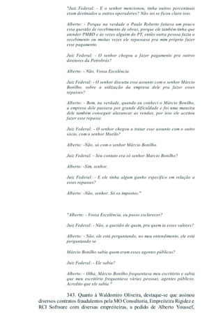 "Juiz Federal: - E o senhor mencionou, tinha outros percentuais
eram destinados a outros operadores? Não sei se ficou claro isso.
Alberto: - Porque na verdade o Paulo Roberto fatiava um pouco
essa questão de recebimento de obras, porque ele também tinha que
atender PMBD e às vezes alguém do PT, então outra pessoa fazia o
recebimento ou muitas vezes ele repassava pra mim próprio fazer
esse pagamento.
Juiz Federal: - O senhor chegou a fazer pagamento pra outros
diretores da Petrobrás?
Alberto: - Não, Vossa Excelência.
Juiz Federal: - O senhor discutiu esse assunto com o senhor Márcio
Bonilho, sobre a utilização da empresa dele pra fazer esses
repasses?
Alberto: - Bom, na verdade, quando eu conheci o Márcio Bonilho,
a empresa dele passava por grande dificuldade e foi uma maneira
dele também conseguir alavancar as vendas, por isso ele aceitou
fazer esse repasse.
Juiz Federal: - O senhor chegou a tratar esse assunto com o outro
sócio, com o senhor Murilo?
Alberto: -Não, só com o senhor Márcio Bonilho.
Juiz Federal: - Seu contato era só senhor Marcio Bonilho?
Alberto: -Sim, senhor.
Juiz Federal: - E ele tinha algum ganho específico em relação a
esses repasses?
Alberto: -Não, senhor. Só os impostos."
"Alberto: - Vossa Excelência, eu posso esclarecer?
Juiz Federal: - Não, a questão de quem, pra quem ia esses valores?
Alberto: - Não, ele está perguntando, no meu entendimento, ele está
perguntando se
Márcio Bonilho sabia quem eram esses agentes públicos?
Juiz Federal: - Ele sabia?
Alberto: - Olha, Márcio Bonilho frequentava meu escritório e sabia
que meu escritório frequentava várias pessoas, agentes públicos.
Acredito que ele sabia."
343. Quanto à Waldomiro Oliveira, destaque-se que assinou
diversos contratos fraudulentos pela MO Consultoria, Empreiteira Rigidez e
RCI Software com diversas empreiteiras, a pedido de Alberto Youssef,
 