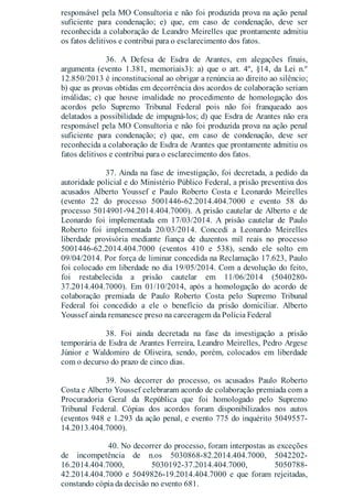 responsável pela MO Consultoria e não foi produzida prova na ação penal
suficiente para condenação; e) que, em caso de condenação, deve ser
reconhecida a colaboração de Leandro Meirelles que prontamente admitiu
os fatos delitivos e contribui para o esclarecimento dos fatos.
36. A Defesa de Esdra de Arantes, em alegações finais,
argumenta (evento 1.381, memoriais3): a) que o art. 4º, §14, da Lei n.º
12.850/2013 é inconstitucional ao obrigar a renúncia ao direito ao silêncio;
b) que as provas obtidas em decorrência dos acordos de colaboração seriam
inválidas; c) que houve invalidade no procedimento de homologação dos
acordos pelo Supremo Tribunal Federal pois não foi franqueado aos
delatados a possibilidade de impugná-los; d) que Esdra de Arantes não era
responsável pela MO Consultoria e não foi produzida prova na ação penal
suficiente para condenação; e) que, em caso de condenação, deve ser
reconhecida a colaboração de Esdra de Arantes que prontamente admitiu os
fatos delitivos e contribui para o esclarecimento dos fatos.
37. Ainda na fase de investigação, foi decretada, a pedido da
autoridade policial e do Ministério Público Federal, a prisão preventiva dos
acusados Alberto Youssef e Paulo Roberto Costa e Leonardo Meirelles
(evento 22 do processo 5001446-62.2014.404.7000 e evento 58 do
processo 5014901-94.2014.404.7000). A prisão cautelar de Alberto e de
Leonardo foi implementada em 17/03/2014. A prisão cautelar de Paulo
Roberto foi implementada 20/03/2014. Concedi a Leonardo Meirelles
liberdade provisória mediante fiança de duzentos mil reais no processo
5001446-62.2014.404.7000 (eventos 410 e 538), sendo ele solto em
09/04/2014. Por força de liminar concedida na Reclamação 17.623, Paulo
foi colocado em liberdade no dia 19/05/2014. Com a devolução do feito,
foi restabelecida a prisão cautelar em 11/06/2014 (5040280-
37.2014.404.7000). Em 01/10/2014, após a homologação do acordo de
colaboração premiada de Paulo Roberto Costa pelo Supremo Tribunal
Federal foi concedido a ele o benefício da prisão domiciliar. Alberto
Youssef ainda remanesce preso na carceragem da Polícia Federal
38. Foi ainda decretada na fase da investigação a prisão
temporária de Esdra de Arantes Ferreira, Leandro Meirelles, Pedro Argese
Júnior e Waldomiro de Oliveira, sendo, porém, colocados em liberdade
com o decurso do prazo de cinco dias.
39. No decorrer do processo, os acusados Paulo Roberto
Costa e Alberto Youssef celebraram acordo de colaboração premiada com a
Procuradoria Geral da República que foi homologado pelo Supremo
Tribunal Federal. Cópias dos acordos foram disponibilizados nos autos
(eventos 948 e 1.293 da ação penal, e evento 775 do inquérito 5049557-
14.2013.404.7000).
40. No decorrer do processo, foram interpostas as exceções
de incompetência de n.os 5030868-82.2014.404.7000, 5042202-
16.2014.404.7000, 5030192-37.2014.404.7000, 5050788-
42.2014.404.7000 e 5049826-19.2014.404.7000 e que foram rejeitadas,
constando cópia da decisão no evento 681.
 