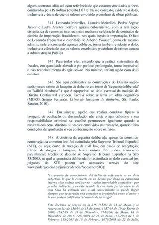 alguns contratos aliás até com referência de que estavam vinculados a obras
contratadas pela Petrobrás (evento 1.071). Nesse contexto, evidente o dolo,
inclusive a ciência de que os valores envolvido provinham de obras públicas.
344. Leonardo Meirelles, Leandro Meirelles, Pedro Argese
Júnior e Esdra Arantes Ferreira agiram dolosamente, com a realização
sistemática de remessas internacionais mediante celebração de contratos de
câmbio de importação fraudulentos, nos quais inexistia importação. O fato
de Leonardo frequentar o escritório de Alberto Youssef, como ele mesmo
admitiu, nele encontrando agentes públicos, torna também evidente o dolo,
inclusive a ciência de que os valores envolvidos provinham de crimes contra
a Administração Pública.
345. Para todos eles, entendo que a prática sistemática de
fraudes, em quantidade elevada e por período prolongado, torna impossível
o não reconhecimento do agir doloso. No mínimo, teriam agido com dolo
eventual.
346. São aqui pertinentes as construções do Direito anglo-
saxão para o crime de lavagem de dinheiro em torno da "cegueira deliberada"
ou "willful blindness" e que é equiparável ao dolo eventual da tradição do
Direito Continental europeu. Escrevi sobre o tema em obra dogmática
(MORO, Sergio Fernando. Crime de lavagem de dinheiro. São Paulo,
Saraiva, 2010).
347. Em síntese, aquele que realiza condutas típicas à
lavagem, de ocultação ou dissimulação, não elide o agir doloso e a sua
responsabilidade criminal se escolhe permanecer ignorante quando a
natureza dos bens, direitos ou valores envolvidos na transação, quando tinha
condições de aprofundar o seu conhecimento sobre os fatos.
348. A doutrina da cegueira deliberada, apesar de constituir
construção da common law, foi assimilada pelo Supremo Tribunal Espanhol
(STE), ou seja, corte da tradição da civil law, em casos de receptação,
tráfico de drogas e lavagem, dentre outros. Por todos, transcrevo
parcialmente trecho de decisão do Supremo Tribunal Espanhol na STS
33/2005, na qual a ignorância deliberada foi assimilada ao dolo eventual (os
julgados do STE podem ser acessados através do site
www.poderjudicial.es/jurisprudencia/?nocache=503):
"La prueba de conocimiento del delito de referencia es un dato
subjetivo, lo que le convierte en un hecho que dada su estructura
interna sólo podría verificar-se -- salvo improbable confesión-- por
prueba indirecta, y en este sentido la constante jurisprudencia de
esta Sala ha estimado que a tal conocimiento se puede llegar
siempre que se acredite una conexión o proximidad entre el autor y
lo que podría calificarse 'el mundo de la droga'.
Esta doctrina se origina en la STS 755/97 de 23 de Mayo, y se
reitera en las de 356/98 de 15 de Abril, 1637/99 de 10 de Enero de
2000, 1842/99 de 28 de Diciembre, 774/2001 de Mayo, 18 de
Diciembre de 2001, 1293/2001 de 28 de Julio, 157/2003 de 5 de
Febrero, 198/2003 de 10 de Febrero, 1070/2003 de 22 de Julio,
 