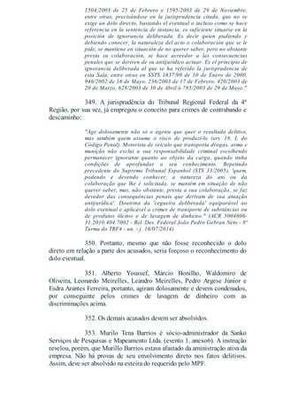 1504/2003 de 25 de Febrero y 1595/2003 de 29 de Noviembre,
entre otras, precisándose en la jurisprudencia citada, que no se
exige un dolo directo, bastando el eventual o incluso como se hace
referencia en la sentencia de instancia, es suficiente situarse en la
posición de ignorancia deliberada. Es decir quien pudiendo y
debiendo conocer, la naturaleza del acto o colaboración que se le
pide, se mantiene en situación de no querer saber, pero no obstante
presta su colaboración, se hace acreedor a las consecuencias
penales que se deriven de su antijurídico actuar. Es el principio de
ignorancia deliberada al que se ha referido la jurisprudencia de
esta Sala, entre otras en SSTS 1637/99 de 10 de Enero de 2000,
946/2002 de 16 de Mayo, 236/2003 de 17 de Febrero, 420/2003 de
20 de Marzo, 628/2003 de 30 de Abril ó 785/2003 de 29 de Mayo."
349. A jurisprudência do Tribunal Regional Federal da 4ª
Região, por sua vez, já empregou o conceito para crimes de contrabando e
descaminho:
"Age dolosamente não só o agente que quer o resultado delitivo,
mas também quem assume o risco de produzi-lo (art. 18, I, do
Código Penal). Motorista de veículo que transporta drogas, arma e
munição não exclui a sua responsabilidade criminal escolhendo
permanecer ignorante quanto ao objeto da carga, quando tinha
condições de aprofundar o seu conhecimento. Repetindo
precedente do Supremo Tribunal Espanhol (STS 33/2005), 'quem,
podendo e devendo conhecer, a natureza do ato ou da
colaboração que lhe é solicitada, se mantém em situação de não
querer saber, mas, não obstante, presta a sua colaboração, se faz
devedor das consequências penais que derivam de sua atuação
antijurídica'. Doutrina da 'cegueira deliberada' equiparável ao
dolo eventual e aplicável a crimes de transporte de substâncias ou
de produtos ilícitos e de lavagem de dinheiro." (ACR 5004606-
31.2010.404.7002 - Rel. Des. Federal João Pedro Gebran Neto - 8ª
Turma do TRF4 - un. - j. 16/07/2014)
350. Portanto, mesmo que não fosse reconhecido o dolo
direto em relação a parte dos acusados, seria forçoso o reconhecimento do
dolo eventual.
351. Alberto Youssef, Márcio Bonilho, Waldomiro de
Oliveira, Leonardo Meirelles, Leandro Meirelles, Pedro Argese Júnior e
Esdra Arantes Ferreira, portanto, agiram dolosamente e devem condenados,
por conseguinte pelos crimes de lavagem de dinheiro com as
discriminações acima.
352. Os demais acusados devem ser absolvidos.
353. Murilo Tena Barrios é sócio-administrador da Sanko
Serviços de Pesquisas e Mapeamento Ltda. (evento 1, anexo6). A instrução
revelou, porém, que Murillo Barrios estava afastado da aministração ativa da
empresa. Não há provas de seu envolvimento direto nos fatos delitivos.
Assim, deve ser absolvido na esteira do requerido pelo MPF.
 