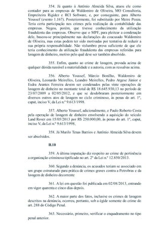354. Já quanto à Antônio Almeida Silva, atuou ele como
contador para as empresas de Waldomiro de Oliveira, MO Consultoria,
Empreiteira Rigidez e RCI Software, e, por conseguinte, para Alberto
Youssef (evento 1.167). Posteriormente, foi substituído por Meire Pozza.
Teria certa participação nos crimes pela realização da contabilidade das
empresas. Negou, porém, que tivesse conhecimento da utilização
fraudulenta das empresas. Observo que o MPF, para pleitear a condenação
dele, baseou-se principalmente nas declarações do coacusado Waldomiro
de Oliveira, mas estas podem ter sido motivadas por tentativa de reduzir a
sua própria responsabilidade. Não vislumbro prova suficiente de que ele
teria conhecimento da utilização fraudulenta das empresas referidas para
lavagem de dinheiro, motivo pelo qual deve ser também absolvido.
355. Enfim, quanto ao crime de lavagem, provada acima de
qualquer dúvida razoável a materialidade e a autoria, com as ressalvas acima.
356. Alberto Youssef, Márcio Bonilho, Waldomiro de
Oliveira, Leonardo Meirelles, Leandro Meirelles, Pedro Argese Júnior e
Esdra Arantes Ferreira devem ser condenados pelas vinte operações de
lavagem de dinheiro no montante total de R$ 18.645.930,13 no período de
23/07/2009 a 02/05/2012, e que se desdobraram posteriormente em
diversos outros atos de lavagem no ciclo criminoso, às penas do art. 1º,
caput, inciso V, da Lei n.º 9.613/1998.
357. Alberto Youssef, adicionalmente, e Paulo Roberto Costa
pela operação de lavagem de dinheiro envolvendo a aquisição do veículo
Land Rover em 15/05/2013 por R$ 250.000,00, às penas do art. 1º, caput,
inciso V, da Lei n.º 9.613/1998.
358. Já Murilo Tenas Barrios e Antônio Almeida Silva devem
ser absolvidos.
II.10
359. A última imputação diz respeito ao crime de pertinência
a organização criminosa tipificado no art. 2º da Lei n.º 12.850/2013.
360. Segundo a denúncia, os acusados teriam se associado em
um grupo estruturado para prática de crimes graves contra a Petrobras e da
lavagem de dinheiro decorrente
361. A lei em questão foi publicada em 02/08/2013, entrando
em vigor quarenta e cinco dias depois.
362. A maior parte dos fatos, inclusive os crimes de lavagem
descritos na denúncia, ocorreu, portanto, sob a égide somente do crime do
art. 288 do Código Penal.
363. Necessário, primeiro, verificar o enquadramento no tipo
penal anterior.
 