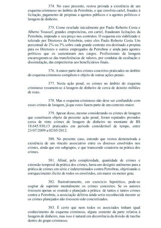 374. No caso presente, restou provada a existência de um
esquema criminoso no âmbito da Petrobrás, e que envolvia cartel, fraudes à
licitação, pagamento de propinas a agentes públicos e a agentes políticos e
lavagem de dinheiro.
375. Como revelado inicialmente por Paulo Roberto Costa e
Alberto Youssef, grandes empreiteiras, em cartel, fraudavam licitações da
Petrobrás, impondo o seu preço nos contratos. O esquema era viabilizado e
tolerado por Diretores da Petrobrás, entre eles Paulo Roberto Costa. Um
percentual de 2% ou 3% sobre cada grande contrato era destinado a propina
para os Diretores e outros empregados da Petrobras e ainda para agentes
políticos que os sustentavam nos cargos. Profissionais da lavagem
encarregavam-se das transferências de valores, por condutas de ocultação e
dissimulação, das empreiteiras aos beneficiários finais.
376. Amaior parte dos crimes concretos praticados no âmbito
do esquema criminoso compõem o objeto de outras ações penais.
377. Nesta ação penal, os crimes no âmbito do esquema
criminoso resumem-se à lavagem de dinheiro de cerca de dezoito milhões
de reais.
378. Mas o esquema criminoso não deve ser confundido com
esses crimes de lavagem, já que estes fazem parte de um contexto maior.
379. Apesar disso, mesmo considerando os crimes de lavagem
que constituem objeto da presente ação penal, foram reputados provados
cerca de vinte crimes de lavagem de dinheiro no montante de R$
18.645.930,13 praticados em período considerável de tempo, entre
23/07/2009 a 02/05/2012.
380. No presente caso, entendo que restou demonstrada a
existência de um vínculo associativo entre os diversos envolvidos nos
crimes, ainda que em subgrupos, e que transcende coautoria na prática dos
crimes.
381. Afinal, pela complexidade, quantidade de crimes e
extensão temporal da prática dos crimes, havia um desígnio autônomo para a
prática de crimes em série e indeterminados contra Petrobras, objetivando o
enriquecimento ilícito de todos os envolvidos, em maior ou menor grau.
382. Ilustrativamente, em exercício hipotético, pode-se
cogitar de suprimir mentalmente os crimes concretos. Se os autores
tivessem apenas se reunido e planejado a prática de tantos e tantos crimes
contra a Petrobrás, a associação delitiva ainda seria reconhecida mesmo se
os crimes planejados não tivessem sido concretizados.
383. É certo que nem todos os associados tinham igual
conhecimento do esquema criminoso, alguns somente da parte relativa à
lavagem de dinheiro, mas isso é natural em decorrência da divisão de tarefas
dentro do grupo criminoso.
 