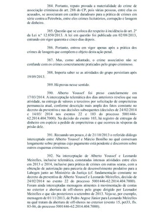 384. Portanto, reputo provada a materialidade do crime de
associação criminosa do art. 288 do CP, pois várias pessoas, entre elas os
acusados, se associaram em caráter duradouro para a prática de crimes em
série contra a Petrobrás, entre eles crimes licitatórios, corrupção e lavagem
de dinheiro.
385. Questão que se coloca diz respeito à incidência do art. 2º
da Lei n.º 12.850/2013. A lei em questão foi publicada em 02/08/2013,
entrando em vigor quarenta e cinco dias depois.
386. Portanto, entrou em vigor apenas após a prática dos
crimes de lavagem que compõem o objeto desta ação penal.
387. Mas, como adiantado, o crime associativo não se
confunde com os crimes concretamente praticados pelo grupo criminoso.
388. Importa saber se as atividades do grupo persistiam após
19/09/2013.
389. Há provas nesse sentido.
390. Alberto Youssef foi preso cautelarmente em
17/03/2014. A interceptação telemática dos dias anteriores revelou que sua
atividade, na entrega de valores a terceiros por solicitação de empreiteiras
permanecia atual, conforme descrição mais ampla dos fatos constante no
decreto da preventiva e nas decisões subsequentes (decisões de 24/02/2014
e 14/03/ 2014 nos eventos 22 e 103 do processo 5001446-
62.2014.404.7000). Na decisão do evento 103, há registro de entregas de
dinheiro em espécie a pedido de empreiteiras e que ocorreu às vésperas da
prisão dele.
391. Recuando um pouco, é de 21/10/2013 o referido diálogo
interceptado entre Alberto Youssef e Márcio Bonilho no qual conversam
longamente sobre propinas cujo pagamento está pendente e discorrem sobre
outros esquemas criminosos.
392. Na interceptação de Alberto Youssef e Leonardo
Meirelles, inclusive telemática, constatadas intensas atividades entre eles
em 2013 e 2014, inclusive para prática de crimes em outras searas, com a
obtenção de autorização para parceria de desenvolvimento produtivo para a
Labogen junto ao Ministério da Justiça (cf. fundamentação constante no
decreto da preventiva de Alberto Youssef e Leonardo Meirelles, decisão de
24/02/2014 no evento 22 do processo 5001446-62.2014.404.7000).
Foram ainda interceptadas mensagens atinentes à movimentação de contas
no exterior e abertura de off-shores pelo grupo dirigido por Leonador
Meirelles e que são posteriores a setembro de 2013. Veja-se, por exemplo,
mensagem de 01/11/2013, de Pedro Argese Júnior para Leonardo Meirelles
na qual tratam da abertura de off-shores no exterior (evento 15, pet33, fls.
83-86, do processo 5001446-62.2014.404.7000).
 