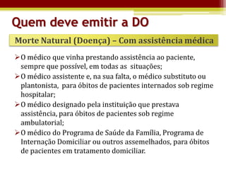 Quem deve emitir a DO
Morte Natural (Doença) – Com assistência médica
O médico que vinha prestando assistência ao paciente,
 sempre que possível, em todas as situações;
O médico assistente e, na sua falta, o médico substituto ou
 plantonista, para óbitos de pacientes internados sob regime
 hospitalar;
O médico designado pela instituição que prestava
 assistência, para óbitos de pacientes sob regime
 ambulatorial;
O médico do Programa de Saúde da Família, Programa de
 Internação Domiciliar ou outros assemelhados, para óbitos
 de pacientes em tratamento domiciliar.
 
