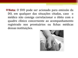 Nota: O SVO pode ser acionado para emissão da
 DO, em qualquer das situações citadas, caso o
 médico não consiga correlacionar o óbito com o
 quadro clínico concernente ao acompanhamento
 registrado nos prontuários ou fichas médicas
 dessas instituições.
 