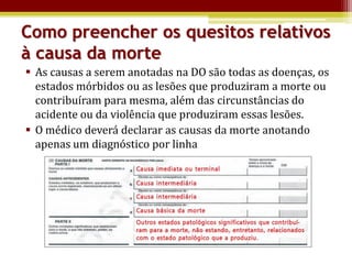 Como preencher os quesitos relativos
à causa da morte
 As causas a serem anotadas na DO são todas as doenças, os
  estados mórbidos ou as lesões que produziram a morte ou
  contribuíram para mesma, além das circunstâncias do
  acidente ou da violência que produziram essas lesões.
 O médico deverá declarar as causas da morte anotando
  apenas um diagnóstico por linha
 