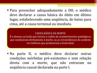  Para preencher adequadamente a DO, o médico
  deve declarar a causa básica do óbito em último
  lugar, estabelecendo uma seqüência, de baixo para
  cima, até a causa terminal ou imediata.

                        CAUSA BÁSICA DA MORTE
 É a doença ou lesão que iniciou a cadeia de acontecimentos patológicos
 que conduziram diretamente à morte, ou as circunstâncias do acidente
                ou violência que produziram a lesão fatal.



 Na parte II, o médico deve declarar outras
  condições mórbidas pré-existentes e sem relação
  direta com a morte, que não entraram na
  seqüência causal declarada na parte I.
 