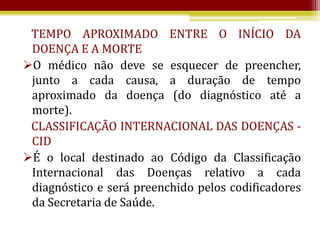 TEMPO APROXIMADO ENTRE O INÍCIO DA
 DOENÇA E A MORTE
O médico não deve se esquecer de preencher,
 junto a cada causa, a duração de tempo
 aproximado da doença (do diagnóstico até a
 morte).
 CLASSIFICAÇÃO INTERNACIONAL DAS DOENÇAS -
 CID
É o local destinado ao Código da Classificação
 Internacional das Doenças relativo a cada
 diagnóstico e será preenchido pelos codificadores
 da Secretaria de Saúde.
 