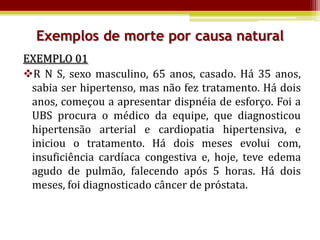 Exemplos de morte por causa natural
EXEMPLO 01
R N S, sexo masculino, 65 anos, casado. Há 35 anos,
 sabia ser hipertenso, mas não fez tratamento. Há dois
 anos, começou a apresentar dispnéia de esforço. Foi a
 UBS procura o médico da equipe, que diagnosticou
 hipertensão arterial e cardiopatia hipertensiva, e
 iniciou o tratamento. Há dois meses evolui com,
 insuficiência cardíaca congestiva e, hoje, teve edema
 agudo de pulmão, falecendo após 5 horas. Há dois
 meses, foi diagnosticado câncer de próstata.
 
