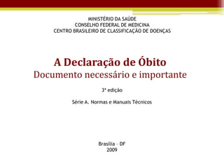 MINISTÉRIO DA SAÚDE
            CONSELHO FEDERAL DE MEDICINA
    CENTRO BRASILEIRO DE CLASSIFICAÇÃO DE DOENÇAS




    A Declaração de Óbito
Documento necessário e importante
                       3ª edição

           Série A. Normas e Manuais Técnicos




                      Brasília – DF
                         2009
 