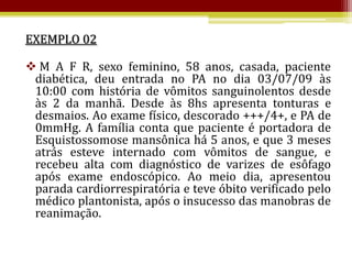 EXEMPLO 02

 M A F R, sexo feminino, 58 anos, casada, paciente
 diabética, deu entrada no PA no dia 03/07/09 às
 10:00 com história de vômitos sanguinolentos desde
 às 2 da manhã. Desde às 8hs apresenta tonturas e
 desmaios. Ao exame físico, descorado +++/4+, e PA de
 0mmHg. A família conta que paciente é portadora de
 Esquistossomose mansônica há 5 anos, e que 3 meses
 atrás esteve internado com vômitos de sangue, e
 recebeu alta com diagnóstico de varizes de esôfago
 após exame endoscópico. Ao meio dia, apresentou
 parada cardiorrespiratória e teve óbito verificado pelo
 médico plantonista, após o insucesso das manobras de
 reanimação.
 