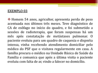EXEMPLO 03

 Homem 54 anos, agricultor, apresenta perda de peso
acentuada nos últimos três meses. Teve diagnóstico de
CA de esôfago no início do quadro, e foi submetido a
sessões de radioterapia, que foram suspensas há um
mês após constatação de metástases pulmonar. O
paciente evoluiu para um quadro de caquexia e dispnéia
intensa, vinha recebendo atendimento domiciliar pelo
médico do PSF que o visitava regularmente em casa. A
família procura o médico na Unidade Básica de Saúde da
Família e comunica que após a última visita o paciente
evoluiu com falta de ar, vindo a falecer no domicílio.
 