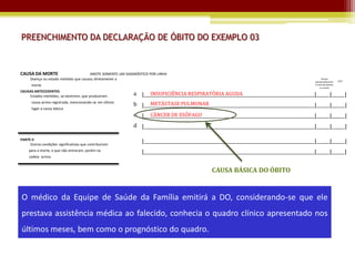 PREENCHIMENTO DA DECLARAÇÃO DE ÓBITO DO EXEMPLO 03


CAUSA DA MORTE                          ANOTE SOMENTE UM DIAGNÓSTICO POR LINHA
      Doença ou estado mórbido que causou diretamente a                                                                                             Tempo
                                                                                                                                              aproximado entre     CID*
      morte                                                                                                                                   o início da doença
                                                                                                                                                   e a morte
CAUSAS ANTECEDENTES
    Estados mórbidos, se existirem, que produziram          a |_____________________________________________________________________________|______|______|
                                                                  INSUFICIÊNCIA RESPIRATÓRIA AGUDA
      causa acima registrada, mencionando-se em último            METÁSTASE PULMONAR
                                                            b |_____________________________________________________________________________|______|______|
      lugar a causa básica
                                                            c |_____________________________________________________________________________|______|______|
                                                                  CÂNCER DE ESÔFAGO
                                                            d |_____________________________________________________________________________|______|______|

PARTE II
     Outras condições significativas que contribuíram
                                                                |_____________________________________________________________________________|______|______|
     para a morte, e que não entraram, porém na                 |_____________________________________________________________________________|______|______|
     cadeia acima.


                                                                                               CAUSA BÁSICA DO ÓBITO



O médico da Equipe de Saúde da Família emitirá a DO, considerando-se que ele
prestava assistência médica ao falecido, conhecia o quadro clínico apresentado nos
últimos meses, bem como o prognóstico do quadro.
 