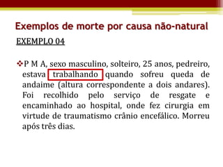 Exemplos de morte por causa não-natural
EXEMPLO 04

P M A, sexo masculino, solteiro, 25 anos, pedreiro,
 estava trabalhando quando sofreu queda de
 andaime (altura correspondente a dois andares).
 Foi recolhido pelo serviço de resgate e
 encaminhado ao hospital, onde fez cirurgia em
 virtude de traumatismo crânio encefálico. Morreu
 após três dias.
 