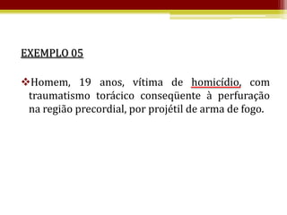 EXEMPLO 05

Homem, 19 anos, vítima de homicídio, com
 traumatismo torácico conseqüente à perfuração
 na região precordial, por projétil de arma de fogo.
 