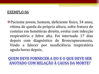 EXEMPLO 06

Paciente jovem, homem, deficiente físico, 34 anos,
 vítima de queda da própria altura, sofre fratura de
 costelas em hemitórax direito, evolui com infecção
 respiratória e febre alta. Foi internado 17 dias
 depois com diagnóstico de Broncopneumonia.
 Vindo a falecer por insuficiência respiratória
 aguda horas depois.
 