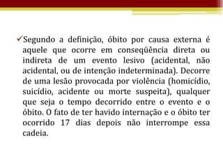 Segundo a definição, óbito por causa externa é
 aquele que ocorre em conseqüência direta ou
 indireta de um evento lesivo (acidental, não
 acidental, ou de intenção indeterminada). Decorre
 de uma lesão provocada por violência (homicídio,
 suicídio, acidente ou morte suspeita), qualquer
 que seja o tempo decorrido entre o evento e o
 óbito. O fato de ter havido internação e o óbito ter
 ocorrido 17 dias depois não interrompe essa
 cadeia.
 