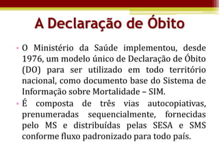 A Declaração de Óbito
• O Ministério da Saúde implementou, desde
  1976, um modelo único de Declaração de Óbito
  (DO) para ser utilizado em todo território
  nacional, como documento base do Sistema de
  Informação sobre Mortalidade – SIM.
• É composta de três vias autocopiativas,
  prenumeradas sequencialmente, fornecidas
  pelo MS e distribuídas pelas SESA e SMS
  conforme fluxo padronizado para todo país.
 