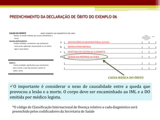 PREENCHIMENTO DA DECLARAÇÃO DE ÓBITO DO EXEMPLO 06


CAUSA DA MORTE                          ANOTE SOMENTE UM DIAGNÓSTICO POR LINHA
      Doença ou estado mórbido que causou diretamente a                                                                                             Tempo
                                                                                                                                              aproximado entre     CID*
      morte                                                                                                                                   o início da doença
                                                                                                                                                   e a morte
CAUSAS ANTECEDENTES
    Estados mórbidos, se existirem, que produziram          a |_____________________________________________________________________________|______|______|
                                                                  INSUFICIÊNCIA RESPIRATÓRIA AGUDA
      causa acima registrada, mencionando-se em último            BRONCOPNEUMONIA
                                                            b |_____________________________________________________________________________|______|______|
      lugar a causa básica
                                                            c |_____________________________________________________________________________|______|______|
                                                                  FRATURA DE COSTELAS A DIREITA
                                                            d |_____________________________________________________________________________|______|______|
                                                                  QUEDA DA PRÓPRIA ALTURA

PARTE II
     Outras condições significativas que contribuíram
                                                                |_____________________________________________________________________________|______|______|
     para a morte, e que não entraram, porém na                 |_____________________________________________________________________________|______|______|
     cadeia acima.



                                                                                                            CAUSA BÁSICA DO ÓBITO

O importante é considerar o nexo de causalidade entre a queda que
provocou a lesão e a morte. O corpo deve ser encaminhado ao IML e a DO
emitida por médico legista.

    *O código de Classificação Internacional de Doença relativo a cada diagnóstico será
    preenchido pelos codificadores da Secretaria de Saúde
 
