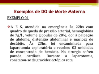 Exemplos de DO de Morte Materna
EXEMPLO 01

A E S, atendida na emergência às 22hs com
 quadro de queda de pressão arterial, hemoglobina
 de 7g/l , volume globular de 28%, dor à palpação
 de abdome, distensão abdominal e macicez de
 decúbito. Às 23hs, foi encaminhada para
 laparotomia exploratória e recebeu 02 unidades
 de concentrado de hemácia. Na cirurgia sofreu
 parada cardíaca. Durante a laparotomia,
 constatou-se de gravidez ectópica rota.
 