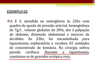 EXEMPLO 02

A E S, atendida na emergência às 22hs com
 quadro de queda de pressão arterial, hemoglobina
 de 7g/l , volume globular de 28%, dor à palpação
 de abdome, distensão abdominal e macicez de
 decúbito. Às 23hs, foi encaminhada para
 laparotomia exploratória e recebeu 02 unidades
 de concentrado de hemácia. Na cirurgia sofreu
 parada cardíaca. Durante a laparotomia,
 constatou-se de gravidez ectópica rota.
 