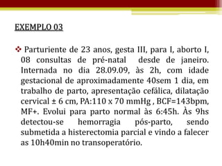 EXEMPLO 03

 Parturiente de 23 anos, gesta III, para I, aborto I,
 08 consultas de pré-natal desde de janeiro.
 Internada no dia 28.09.09, às 2h, com idade
 gestacional de aproximadamente 40sem 1 dia, em
 trabalho de parto, apresentação cefálica, dilatação
 cervical ± 6 cm, PA:110 x 70 mmHg , BCF=143bpm,
 MF+. Evolui para parto normal às 6:45h. Às 9hs
 detectou-se     hemorragia    pós-parto,      sendo
 submetida a histerectomia parcial e vindo a falecer
 as 10h40min no transoperatório.
 
