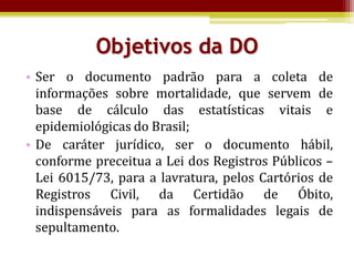 Objetivos da DO
• Ser o documento padrão para a coleta de
  informações sobre mortalidade, que servem de
  base de cálculo das estatísticas vitais e
  epidemiológicas do Brasil;
• De caráter jurídico, ser o documento hábil,
  conforme preceitua a Lei dos Registros Públicos –
  Lei 6015/73, para a lavratura, pelos Cartórios de
  Registros Civil, da Certidão de Óbito,
  indispensáveis para as formalidades legais de
  sepultamento.
 