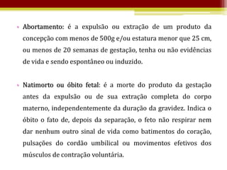 • Abortamento: é a expulsão ou extração de um produto da
 concepção com menos de 500g e/ou estatura menor que 25 cm,
 ou menos de 20 semanas de gestação, tenha ou não evidências
 de vida e sendo espontâneo ou induzido.


• Natimorto ou óbito fetal: é a morte do produto da gestação
 antes da expulsão ou de sua extração completa do corpo
 materno, independentemente da duração da gravidez. Indica o
 óbito o fato de, depois da separação, o feto não respirar nem
 dar nenhum outro sinal de vida como batimentos do coração,
 pulsações do cordão umbilical ou movimentos efetivos dos
 músculos de contração voluntária.
 