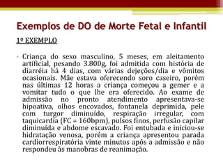 Exemplos de DO de Morte Fetal e Infantil
1º EXEMPLO

• Criança do sexo masculino, 5 meses, em aleitamento
  artificial, pesando 3.800g, foi admitida com história de
  diarréia há 4 dias, com várias dejeções/dia e vômitos
  ocasionais. Mãe estava oferecendo soro caseiro, porém
  nas últimas 12 horas a criança começou a gemer e a
  vomitar tudo o que lhe era oferecido. Ao exame de
  admissão no pronto atendimento apresentava-se
  hipoativa, olhos encovados, fontanela deprimida, pele
  com turgor diminuído, respiração irregular, com
  taquicardia (FC = 160bpm), pulsos finos, perfusão capilar
  diminuída e abdome escavado. Foi entubada e iniciou-se
  hidratação venosa, porém a criança apresentou parada
  cardiorrespiratória vinte minutos após a admissão e não
  respondeu às manobras de reanimação.
 