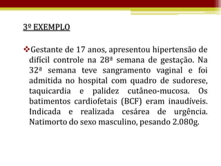 3º EXEMPLO

Gestante de 17 anos, apresentou hipertensão de
 difícil controle na 28ª semana de gestação. Na
 32ª semana teve sangramento vaginal e foi
 admitida no hospital com quadro de sudorese,
 taquicardia e palidez cutâneo-mucosa. Os
 batimentos cardiofetais (BCF) eram inaudíveis.
 Indicada e realizada cesárea de urgência.
 Natimorto do sexo masculino, pesando 2.080g.
 