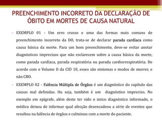 PREENCHIMENTO INCORRETO DA DECLARAÇÃO DE
    ÓBITO EM MORTES DE CAUSA NATURAL
• EXEMPLO 01 - Um erro crasso e uma das formas mais comuns de
  preenchimento incorreto da DO, trata-se de declarar parada cardíaca como
  causa básica da morte. Para um bom preenchimento, deve-se evitar anotar
  diagnósticos imprecisos que não esclarecem sobre a causa básica da morte,
  como parada cardíaca, parada respiratória ou parada cardiorrespiratória. De
  acordo com o Volume II da CID 10, esses são sintomas e modos de morrer, e
  não CBO.
• EXEMPLO 02 - Falência Múltipla de Órgãos é um diagnóstico do capítulo das
  causas mal definidas. Ou seja, também é um        diagnóstico impreciso. No
  exemplo em epígrafe, além deste ter sido o único diagnóstico informado, o
  médico deixou de informar qual afecção desencadeou a série de eventos que
  resultou na falência de órgãos e culminou com a morte do paciente.
 