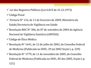  Lei dos Registros Públicos (Lei 6.015 de 31.12.1973)
 Código Penal
 Portaria N° 116, de 11 de fevereiro de 2009, Ministério da
  Saúde/Secretaria de Vigilância em Saúde
 Resolução RDC N° 306, de 07 de setembro de 2004 da Agência
  Nacional de Vigilância Sanitária (ANVISA)
 Código de Ética Médica
 Resolução N° 1641, de 12 de julho de 2002, do Conselho Federal
  de Medicina (Publicada no DOU., 29 jul 2002 Seção I, p. 229)
 Resolução N° 1779, de 11 de novembro de 2005, do Conselho
  Federal de Medicina (Publicada no DOU., 05 dez 2005, Seção I, p.
  121)
 